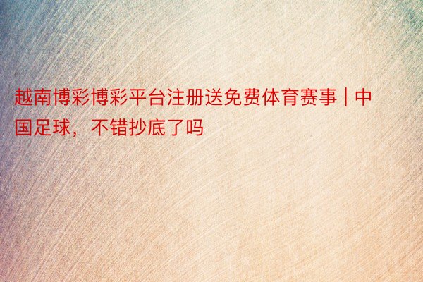 越南博彩博彩平台注册送免费体育赛事 | 中国足球，不错抄底了吗