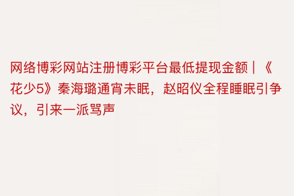 网络博彩网站注册博彩平台最低提现金额 | 《花少5》秦海璐通宵未眠，赵昭仪全程睡眠引争议，引来一派骂声