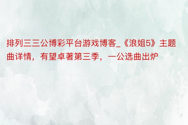 排列三三公博彩平台游戏博客_《浪姐5》主题曲详情，有望卓著第三季，一公选曲出炉