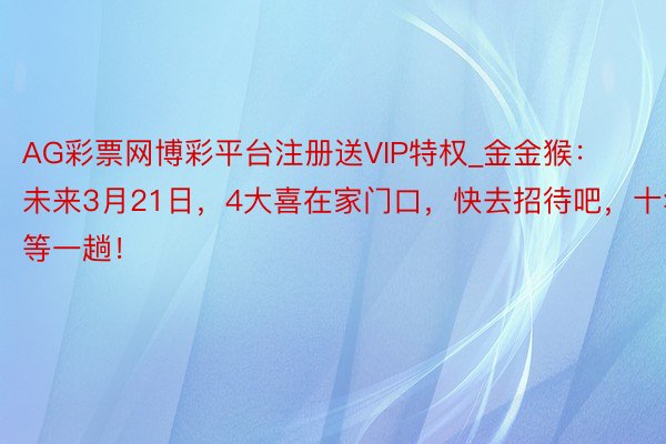 AG彩票网博彩平台注册送VIP特权_金金猴：未来3月21日，4大喜在家门口，快去招待吧，十年等一趟！