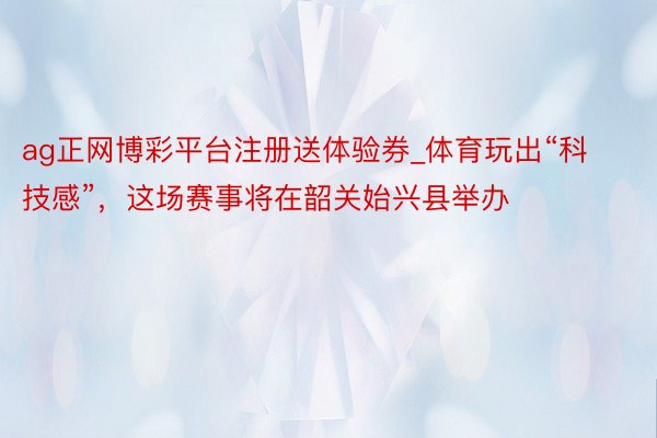 ag正网博彩平台注册送体验券_体育玩出“科技感”，这场赛事将在韶关始兴县举办