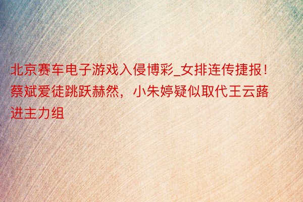 北京赛车电子游戏入侵博彩_女排连传捷报！蔡斌爱徒跳跃赫然，小朱婷疑似取代王云蕗进主力组