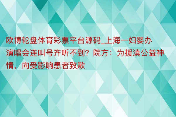 欧博轮盘体育彩票平台源码_上海一妇婴办演唱会连叫号齐听不到?院方:为援滇公益神情,向受影响患者致歉