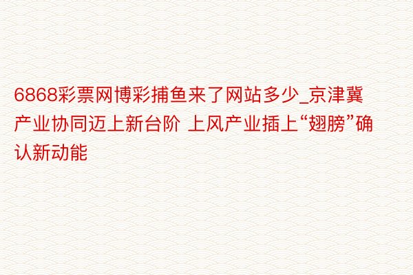 6868彩票网博彩捕鱼来了网站多少_京津冀产业协同迈上新台阶 上风产业插上“翅膀”确认新动能