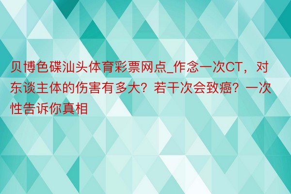 贝博色碟汕头体育彩票网点_作念一次CT,对东谈主体的伤害有多大?若干次会致癌?一次性告诉你真相