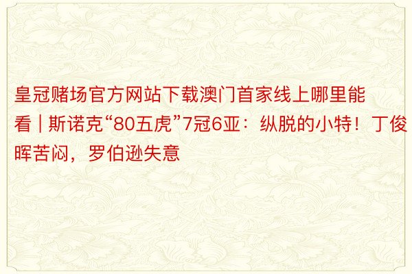 皇冠赌场官方网站下载澳门首家线上哪里能看 | 斯诺克“80五虎”7冠6亚：纵脱的小特！丁俊晖苦闷，罗伯逊失意