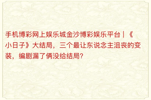 手机博彩网上娱乐城金沙博彩娱乐平台 | 《小日子》大结局，三个最让东说念主沮丧的变装，编剧漏了俩没给结局？