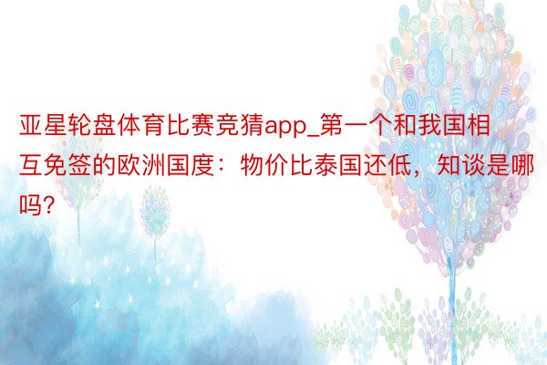 亚星轮盘体育比赛竞猜app_第一个和我国相互免签的欧洲国度：物价比泰国还低，知谈是哪吗？
