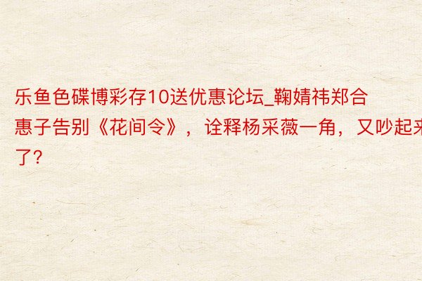 乐鱼色碟博彩存10送优惠论坛_鞠婧祎郑合惠子告别《花间令》，诠释杨采薇一角，又吵起来了？