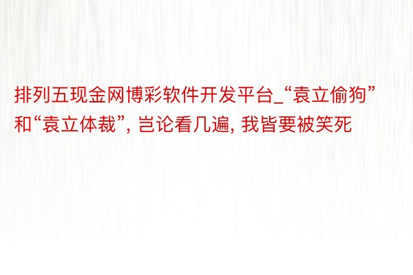 排列五现金网博彩软件开发平台_“袁立偷狗”和“袁立体裁”, 岂论看几遍, 我皆要被笑死