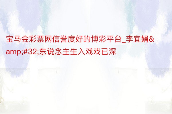 宝马会彩票网信誉度好的博彩平台_李宜娟 东说念主生入戏戏已深