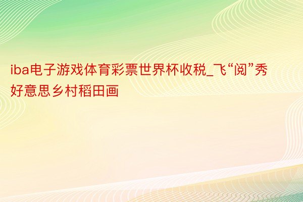 iba电子游戏体育彩票世界杯收税_飞“阅”秀好意思乡村稻田画