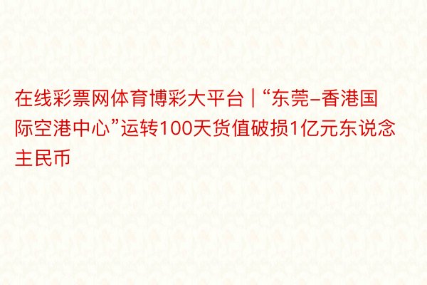 在线彩票网体育博彩大平台 | “东莞-香港国际空港中心”运转100天货值破损1亿元东说念主民币