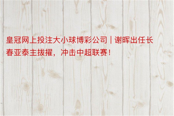 皇冠网上投注大小球博彩公司 | 谢晖出任长春亚泰主拔擢，冲击中超联赛！