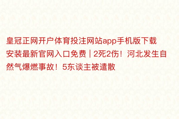 皇冠正网开户体育投注网站app手机版下载安装最新官网入口免费 | 2死2伤！河北发生自然气爆燃事故！5东谈主被遣散