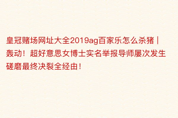 皇冠赌场网址大全2019ag百家乐怎么杀猪 | 轰动！超好意思女博士实名举报导师屡次发生磋磨最终决裂全经由！