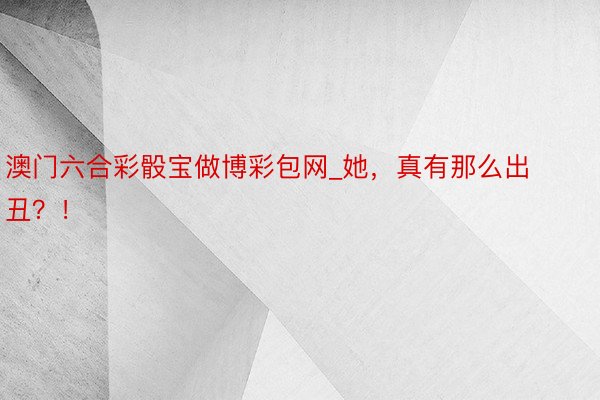 澳门六合彩骰宝做博彩包网_她，真有那么出丑？！