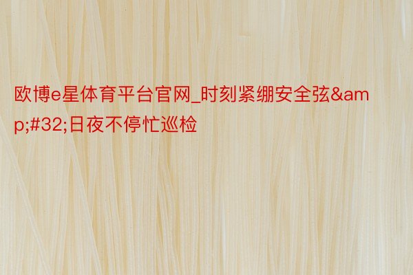 欧博e星体育平台官网_时刻紧绷安全弦&#32;日夜不停忙巡检