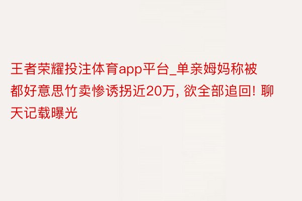 王者荣耀投注体育app平台_单亲姆妈称被都好意思竹卖惨诱拐近20万, 欲全部追回! 聊天记载曝光