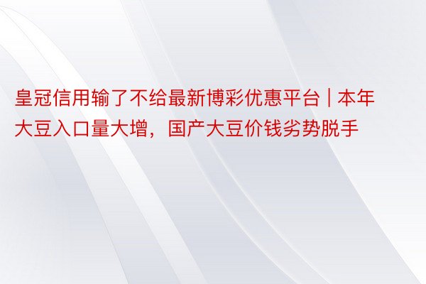 皇冠信用输了不给最新博彩优惠平台 | 本年大豆入口量大增，国产大豆价钱劣势脱手