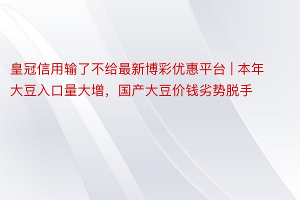 皇冠信用输了不给最新博彩优惠平台 | 本年大豆入口量大增，国产大豆价钱劣势脱手