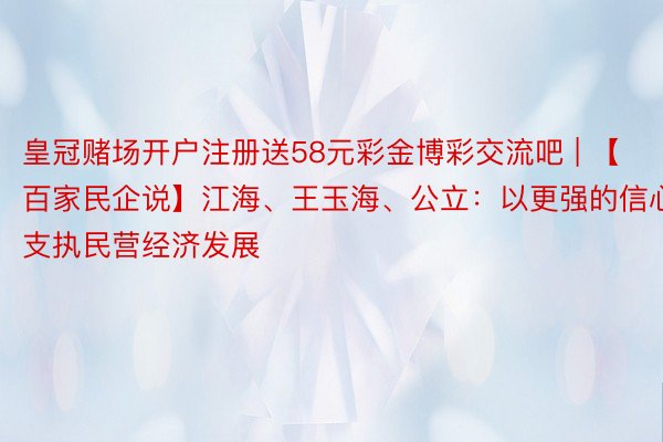 皇冠赌场开户注册送58元彩金博彩交流吧 | 【百家民企说】江海、王玉海、公立：以更强的信心支执民营经济发展