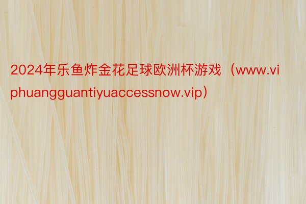2024年乐鱼炸金花足球欧洲杯游戏（www.viphuangguantiyuaccessnow.vip）