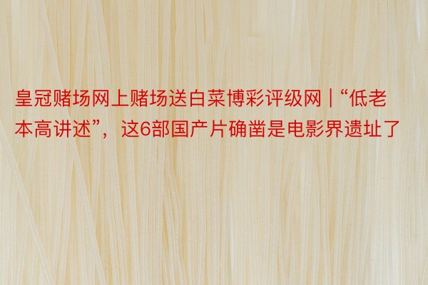 皇冠赌场网上赌场送白菜博彩评级网 | “低老本高讲述”，这6部国产片确凿是电影界遗址了