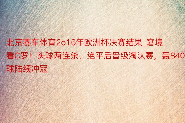 北京赛车体育2o16年欧洲杯决赛结果_窘境看C罗！头球两连杀，绝平后晋级淘汰赛，轰840球陆续冲冠