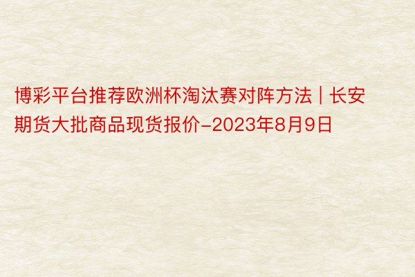博彩平台推荐欧洲杯淘汰赛对阵方法 | 长安期货大批商品现货报价-2023年8月9日