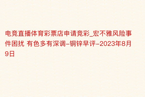 电竞直播体育彩票店申请竞彩_宏不雅风险事件困扰 有色多有深调-铜锌早评-2023年8月9日