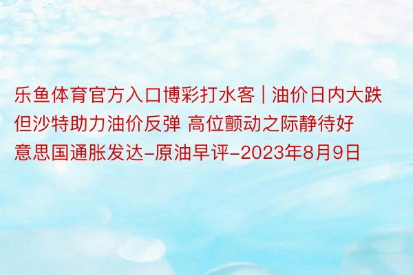 乐鱼体育官方入口博彩打水客 | 油价日内大跌但沙特助力油价反弹 高位颤动之际静待好意思国通胀发达-原油早评-2023年8月9日