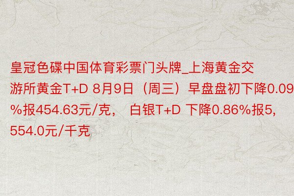 皇冠色碟中国体育彩票门头牌_上海黄金交游所黄金T+D 8月9日（周三）早盘盘初下降0.09%报454.63元/克， 白银T+D 下降0.86%报5,554.0元/千克