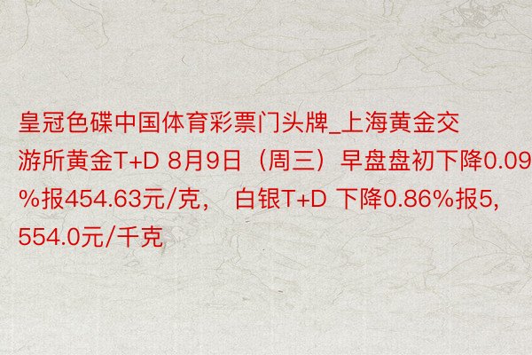 皇冠色碟中国体育彩票门头牌_上海黄金交游所黄金T+D 8月9日（周三）早盘盘初下降0.09%报454.63元/克， 白银T+D 下降0.86%报5，554.0元/千克