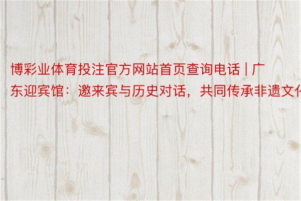 博彩业体育投注官方网站首页查询电话 | 广东迎宾馆：邀来宾与历史对话，共同传承非遗文化