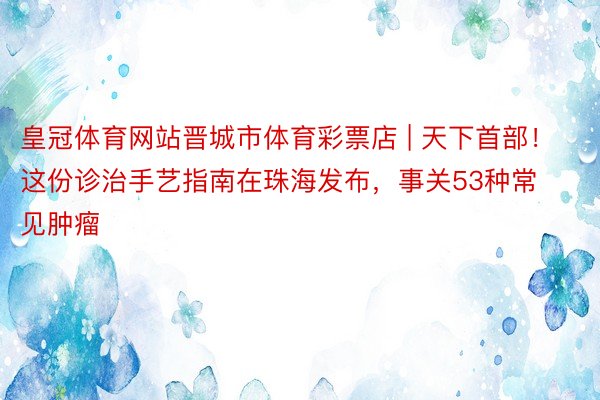 皇冠体育网站晋城市体育彩票店 | 天下首部!这份诊治手艺指南在珠海发布,事关53种常见肿瘤