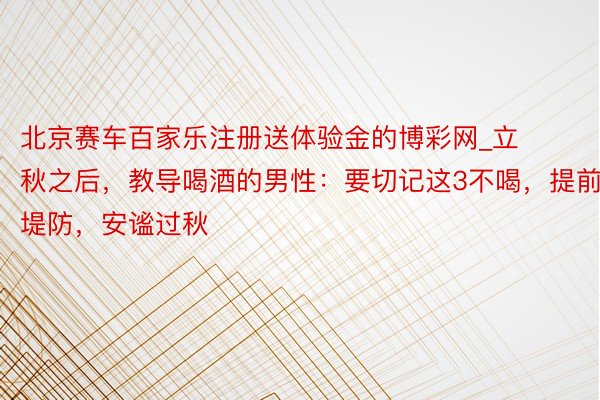北京赛车百家乐注册送体验金的博彩网_立秋之后，教导喝酒的男性：要切记这3不喝，提前堤防，安谧过秋