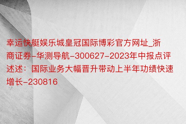 幸运快艇娱乐城皇冠国际博彩官方网址_浙商证券-华测导航-300627-2023年中报点评述述:国际业务大幅晋升带动上半年功绩快速增长-230816