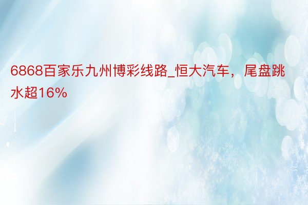 6868百家乐九州博彩线路_恒大汽车，尾盘跳水超16%