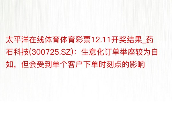 太平洋在线体育体育彩票12.11开奖结果_药石科技(300725.SZ):生意化订单举座较为自如,但会受到单个客户下单时刻点的影响