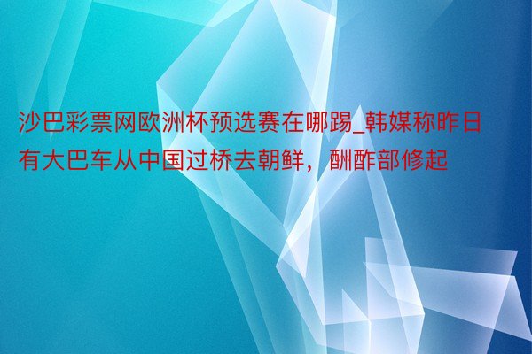 沙巴彩票网欧洲杯预选赛在哪踢_韩媒称昨日有大巴车从中国过桥去朝鲜，酬酢部修起