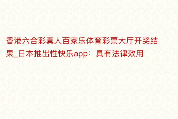 香港六合彩真人百家乐体育彩票大厅开奖结果_日本推出性快乐app:具有法律效用