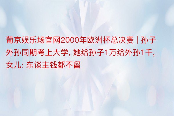 葡京娱乐场官网2000年欧洲杯总决赛 | 孙子外孙同期考上大学, 她给孙子1万给外孙1千, 女儿: 东谈主钱都不留