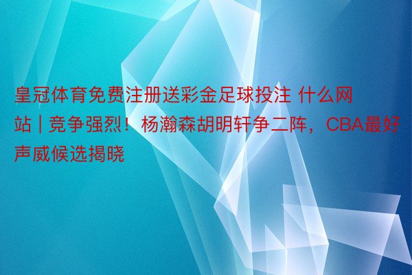 皇冠体育免费注册送彩金足球投注 什么网站 | 竞争强烈！杨瀚森胡明轩争二阵，CBA最好声威候选揭晓