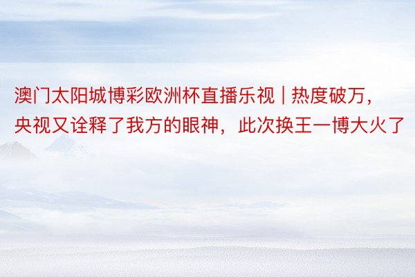 澳门太阳城博彩欧洲杯直播乐视 | 热度破万,央视又诠释了我方的眼神,此次换王一博大火了