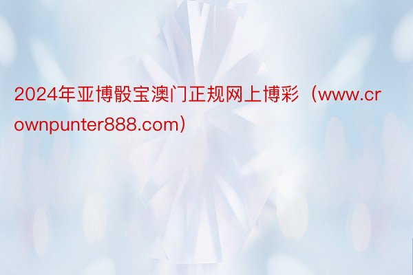 2024年亚博骰宝澳门正规网上博彩（www.crownpunter888.com）