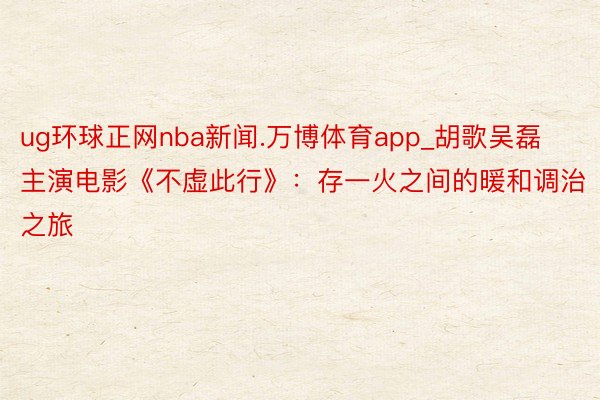 ug环球正网nba新闻.万博体育app_胡歌吴磊主演电影《不虚此行》：存一火之间的暖和调治之旅