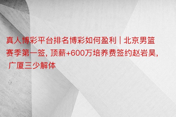 真人博彩平台排名博彩如何盈利 | 北京男篮赛季第一签, 顶薪+600万培养费签约赵岩昊, 广厦三少解体
