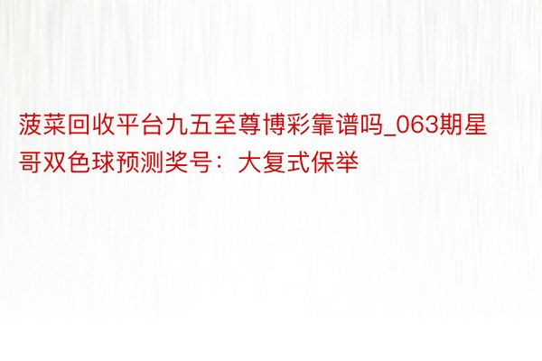 菠菜回收平台九五至尊博彩靠谱吗_063期星哥双色球预测奖号:大复式保举