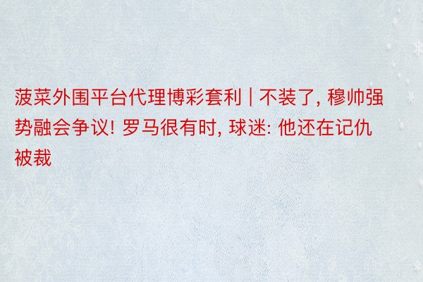 菠菜外围平台代理博彩套利 | 不装了, 穆帅强势融会争议! 罗马很有时, 球迷: 他还在记仇被裁